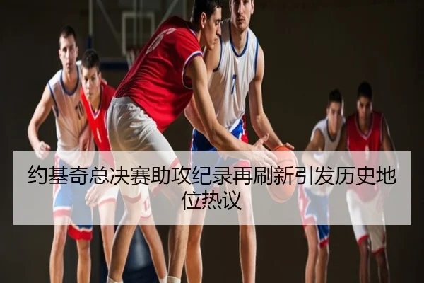 约基奇总决赛助攻纪录再刷新引发历史地位热议