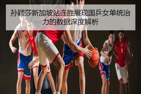 孙颖莎新加坡站连胜展现国乒女单统治力的数据深度解析