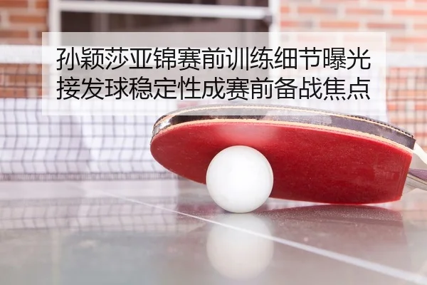 孙颖莎亚锦赛前训练细节曝光 接发球稳定性成赛前备战焦点
