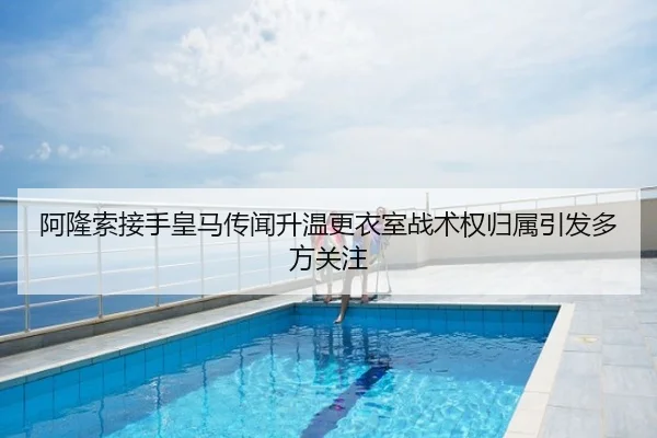 阿隆索接手皇马传闻升温更衣室战术权归属引发多方关注