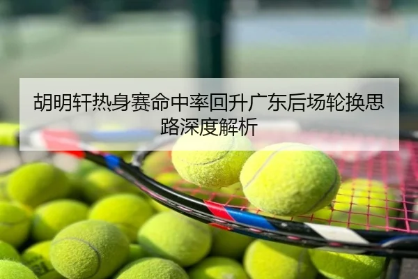 胡明轩热身赛命中率回升广东后场轮换思路深度解析
