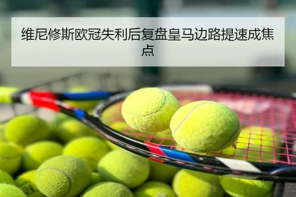 维尼修斯欧冠失利后复盘皇马边路提速成焦点