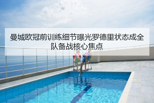 曼城欧冠前训练细节曝光罗德里状态成全队备战核心焦点