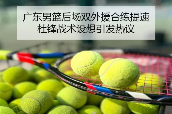 广东男篮后场双外援合练提速 杜锋战术设想引发热议