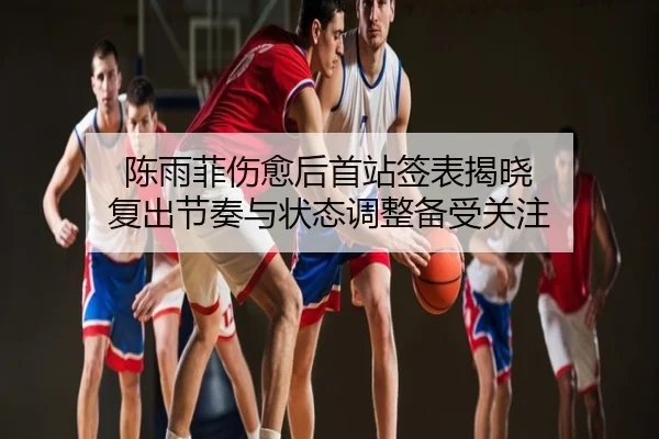 陈雨菲伤愈后首站签表揭晓 复出节奏与状态调整备受关注