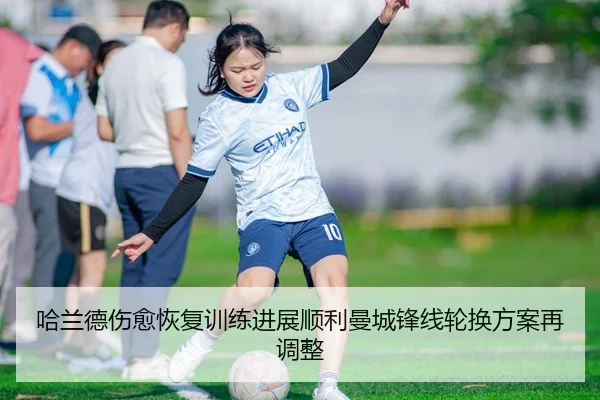 哈兰德伤愈恢复训练进展顺利曼城锋线轮换方案再调整