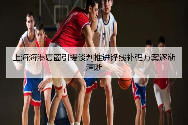 上海海港夏窗引援谈判推进锋线补强方案逐渐清晰