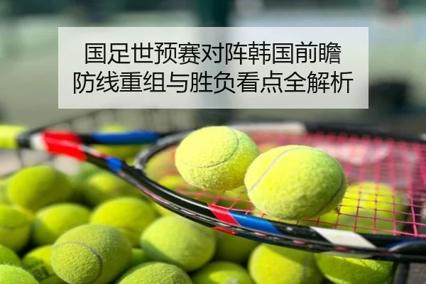 国足世预赛对阵韩国前瞻 防线重组与胜负看点全解析