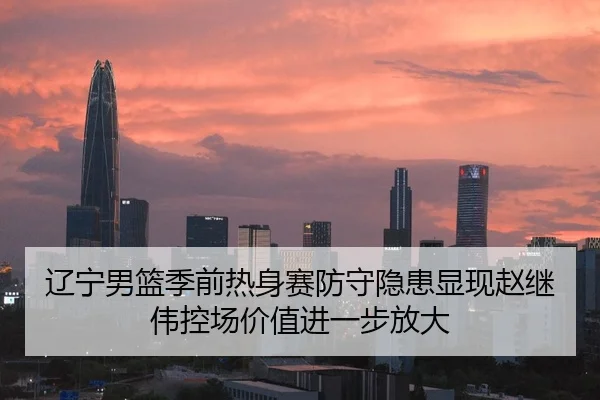 辽宁男篮季前热身赛防守隐患显现赵继伟控场价值进一步放大