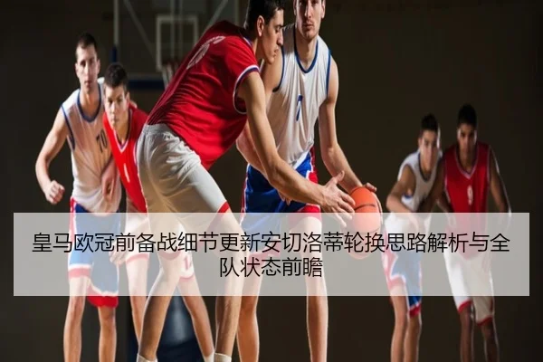 皇马欧冠前备战细节更新安切洛蒂轮换思路解析与全队状态前瞻